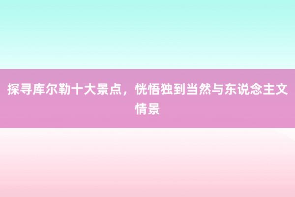 探寻库尔勒十大景点，恍悟独到当然与东说念主文情景