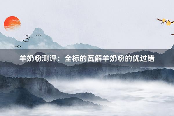 羊奶粉测评：全标的瓦解羊奶粉的优过错