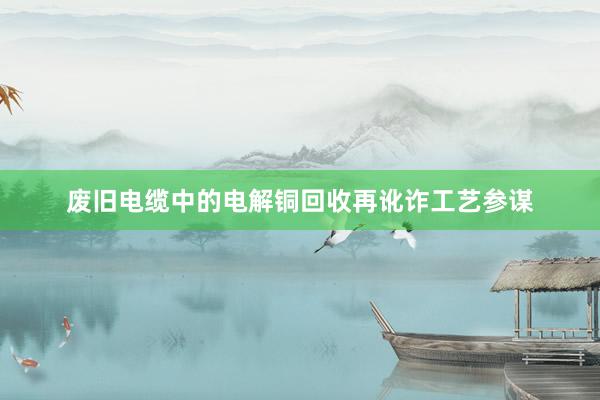 废旧电缆中的电解铜回收再讹诈工艺参谋