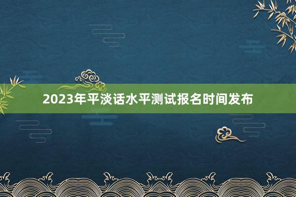 2023年平淡话水平测试报名时间发布