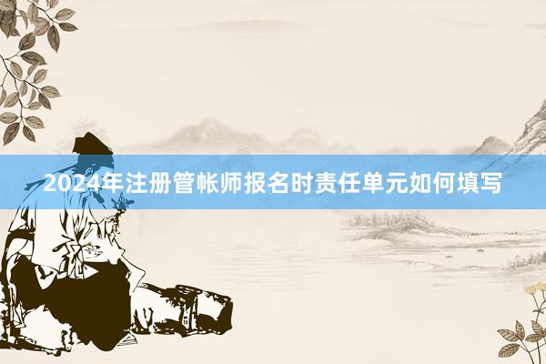 2024年注册管帐师报名时责任单元如何填写