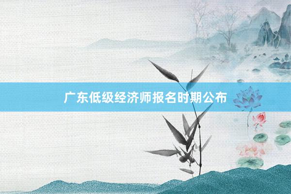 广东低级经济师报名时期公布
