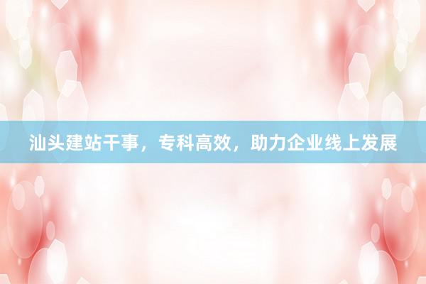汕头建站干事，专科高效，助力企业线上发展
