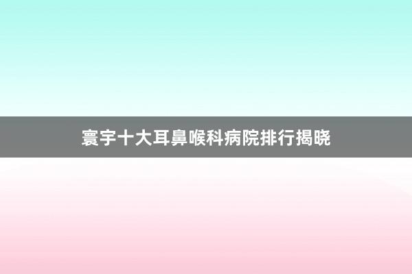 寰宇十大耳鼻喉科病院排行揭晓