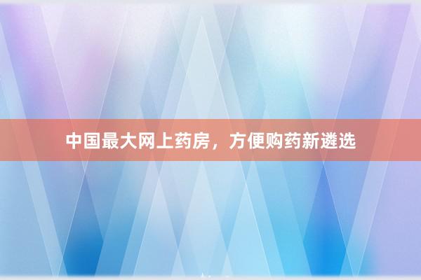 中国最大网上药房，方便购药新遴选